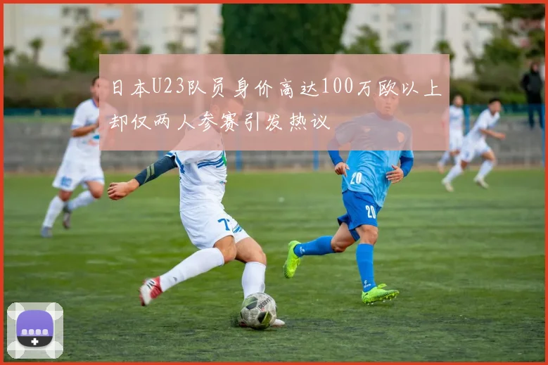 日本U23队员身价高达100万欧以上却仅两人参赛引发热议