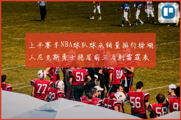 上半赛季NBA球队球衣销量排行榜湖人尼克斯勇士稳居前三马刺雷霆表现抢眼