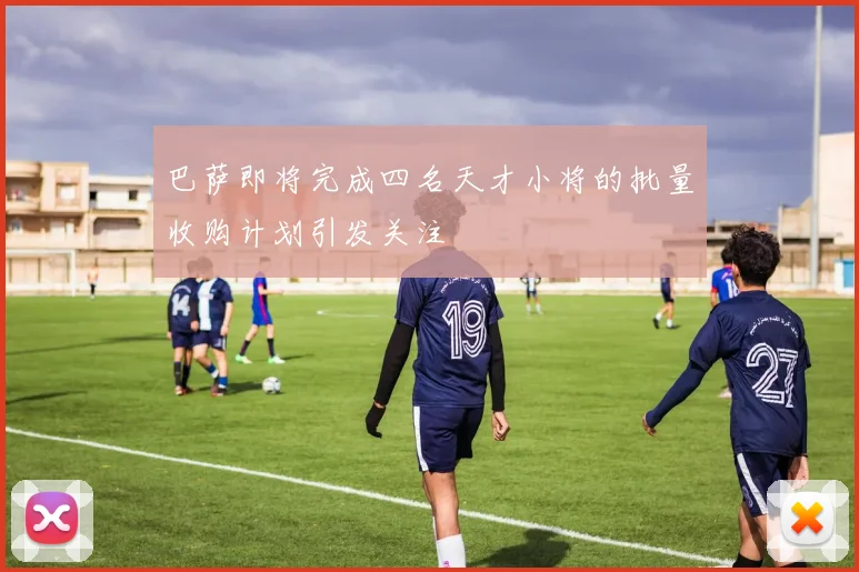 巴萨即将完成四名天才小将的批量收购计划引发关注