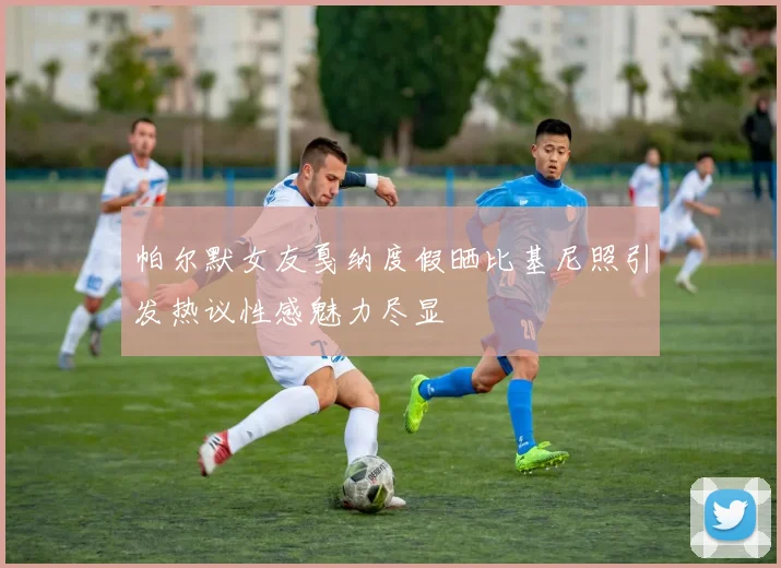 帕尔默女友戛纳度假晒比基尼照引发热议性感魅力尽显
