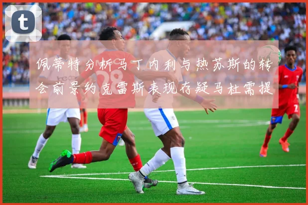 佩蒂特分析马丁内利与热苏斯的转会前景约克雷斯表现存疑马杜需提升才能留队