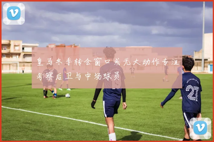 皇马冬季转会窗口或无大动作专注考察后卫与中场球员