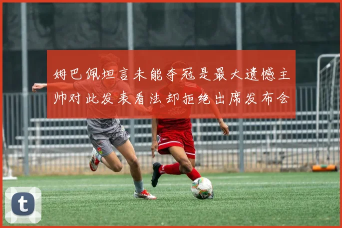 姆巴佩坦言未能夺冠是最大遗憾主帅对此发表看法却拒绝出席发布会
