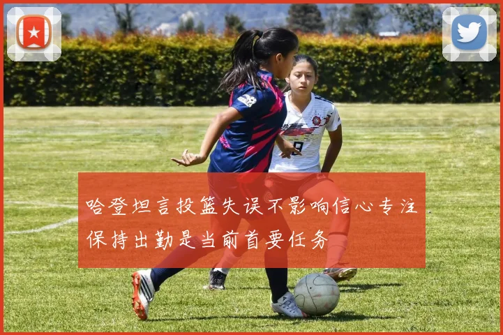 哈登坦言投篮失误不影响信心专注保持出勤是当前首要任务