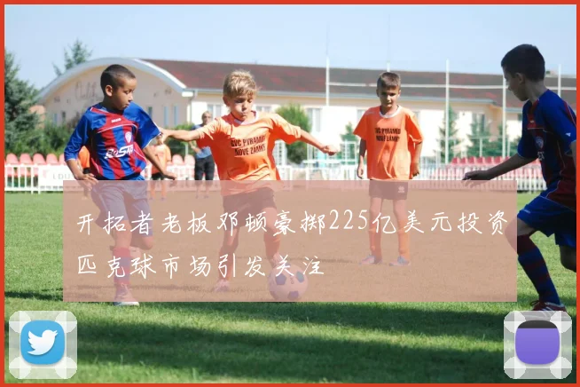 开拓者老板邓顿豪掷225亿美元投资匹克球市场引发关注