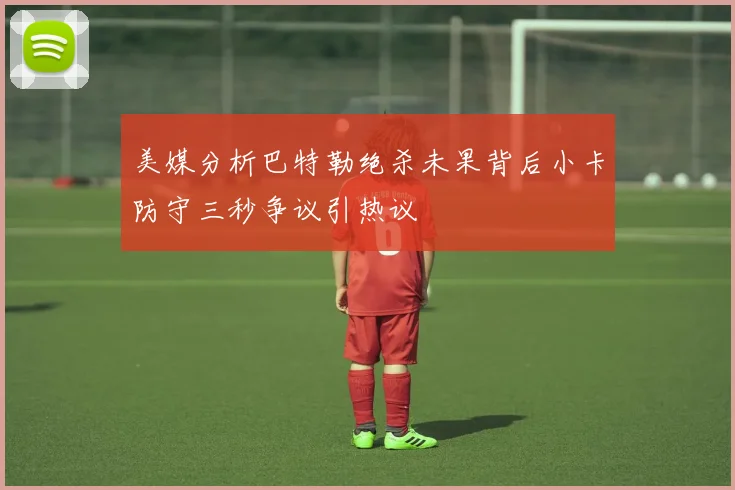 美媒分析巴特勒绝杀未果背后小卡防守三秒争议引热议