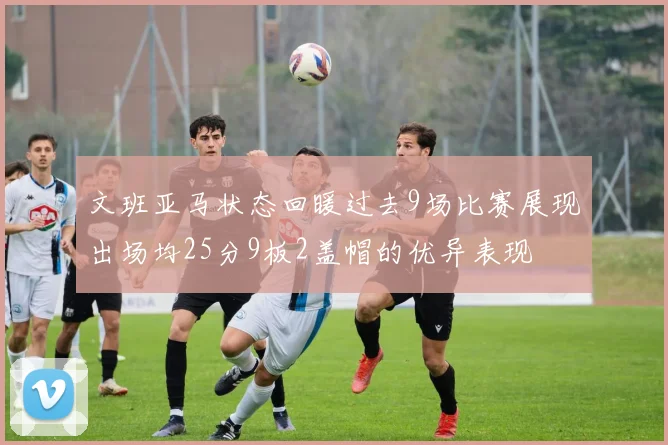 文班亚马状态回暖过去9场比赛展现出场均25分9板2盖帽的优异表现