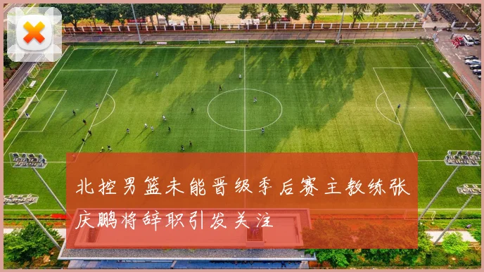 北控男篮未能晋级季后赛主教练张庆鹏将辞职引发关注