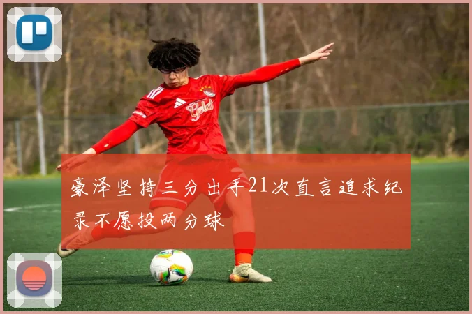 豪泽坚持三分出手21次直言追求纪录不愿投两分球