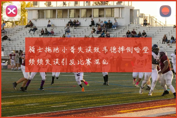 骑士拖地小哥失误致韦德摔倒哈登频频失误引发比赛混乱