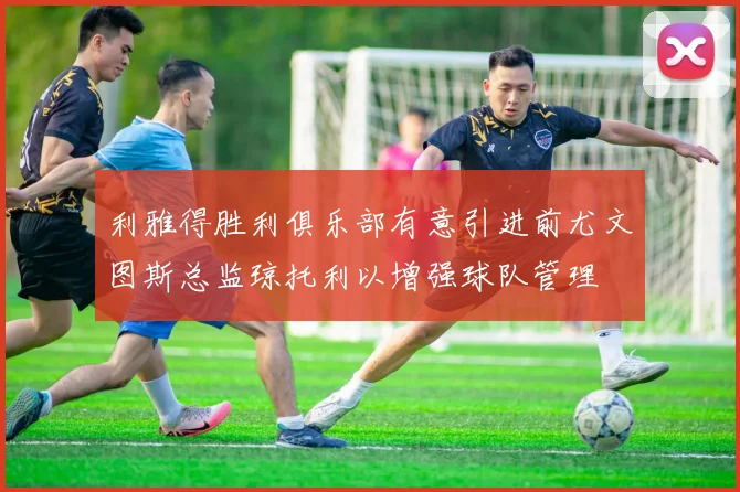 利雅得胜利俱乐部有意引进前尤文图斯总监琼托利以增强球队管理