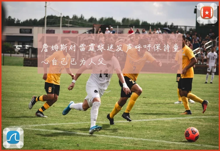 詹姆斯对雷霆球迷发声呼吁保持童心自己已为人父