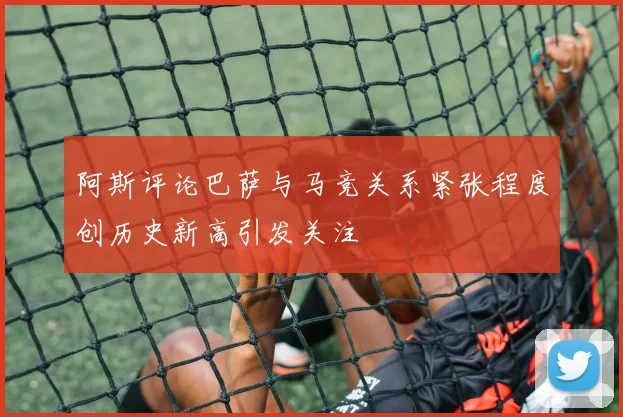 阿斯评论巴萨与马竞关系紧张程度创历史新高引发关注