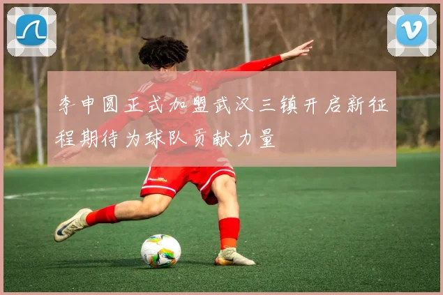 李申圆正式加盟武汉三镇开启新征程期待为球队贡献力量